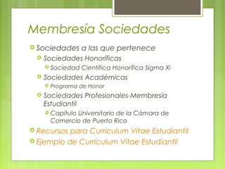 Membresía Sociedades
 Sociedades a las que pertenece
 Sociedades Honoríficas
 Sociedad Científica Honorífica Sigma Xi
 Sociedades Académicas
 Programa de Honor
 Sociedades Profesionales-Membresía
Estudiantil
 Capítulo Universitario de la Cámara de
Comercio de Puerto Rico
 Recursos para Currículum Vitae Estudiantil
 Ejemplo de Currículum Vitae Estudiantil
 
