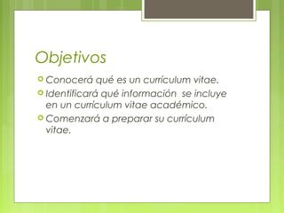 Objetivos
 Conocerá qué es un currículum vitae.
 Identificará qué información se incluye
en un currículum vitae académico.
 Comenzará a preparar su currículum
vitae.
 