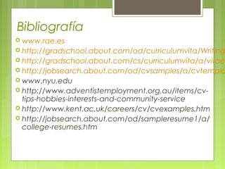Bibliografía
 www.rae.es
 http://gradschool.about.com/od/curriculumvita/Writing
 http://gradschool.about.com/cs/curriculumvita/a/vitae
 http://jobsearch.about.com/od/cvsamples/a/cvtempla
 www.nyu.edu
 http://www.adventistemployment.org.au/items/cv-
tips-hobbies-interests-and-community-service
 http://www.kent.ac.uk/careers/cv/cvexamples.htm
 http://jobsearch.about.com/od/sampleresume1/a/
college-resumes.htm
 