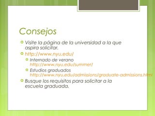 Consejos
 Visite la página de la universidad a la que
aspira solicitar.
 http://www.nyu.edu/
 Internado de verano
http://www.nyu.edu/summer/
 Estudios graduados
http://www.nyu.edu/admissions/graduate-admissions.html
 Busque los requisitos para solicitar a la
escuela graduada.
 