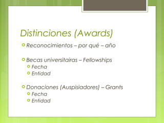 Distinciones (Awards)
 Reconocimientos – por qué – año
 Becas universitairas – Fellowships
 Fecha
 Entidad
 Donaciones (Auspisiadores) – Grants
 Fecha
 Entidad
 