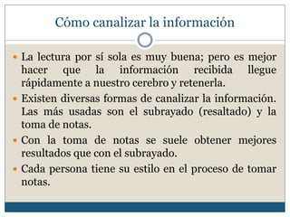 Cómo canalizar la información
 La lectura por sí sola es muy buena; pero es mejor
hacer que la información recibida llegue
rápidamente a nuestro cerebro y retenerla.
 Existen diversas formas de canalizar la información.
Las más usadas son el subrayado (resaltado) y la
toma de notas.
 Con la toma de notas se suele obtener mejores
resultados que con el subrayado.
 Cada persona tiene su estilo en el proceso de tomar
notas.
 