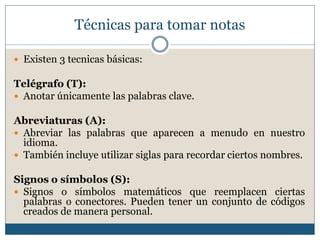 Técnicas para tomar notas
 Existen 3 tecnicas básicas:
Telégrafo (T):
 Anotar únicamente las palabras clave.
Abreviaturas (A):
 Abreviar las palabras que aparecen a menudo en nuestro
idioma.
 También incluye utilizar siglas para recordar ciertos nombres.
Signos o símbolos (S):
 Signos o símbolos matemáticos que reemplacen ciertas
palabras o conectores. Pueden tener un conjunto de códigos
creados de manera personal.
 