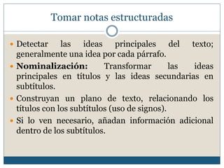 Tomar notas estructuradas
 Detectar las ideas principales del texto;
generalmente una idea por cada párrafo.
 Nominalización: Transformar las ideas
principales en títulos y las ideas secundarias en
subtítulos.
 Construyan un plano de texto, relacionando los
títulos con los subtítulos (uso de signos).
 Si lo ven necesario, añadan información adicional
dentro de los subtítulos.
 