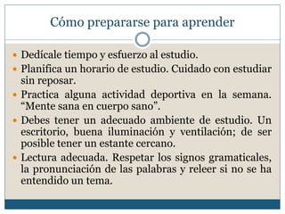 Cómo prepararse para aprender
 Dedícale tiempo y esfuerzo al estudio.
 Planifica un horario de estudio. Cuidado con estudiar
sin reposar.
 Practica alguna actividad deportiva en la semana.
“Mente sana en cuerpo sano”.
 Debes tener un adecuado ambiente de estudio. Un
escritorio, buena iluminación y ventilación; de ser
posible tener un estante cercano.
 Lectura adecuada. Respetar los signos gramaticales,
la pronunciación de las palabras y releer si no se ha
entendido un tema.
 