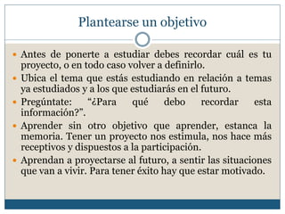 Plantearse un objetivo
 Antes de ponerte a estudiar debes recordar cuál es tu
proyecto, o en todo caso volver a definirlo.
 Ubica el tema que estás estudiando en relación a temas
ya estudiados y a los que estudiarás en el futuro.
 Pregúntate: “¿Para qué debo recordar esta
información?”.
 Aprender sin otro objetivo que aprender, estanca la
memoria. Tener un proyecto nos estimula, nos hace más
receptivos y dispuestos a la participación.
 Aprendan a proyectarse al futuro, a sentir las situaciones
que van a vivir. Para tener éxito hay que estar motivado.
 