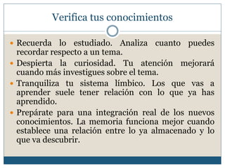 Verifica tus conocimientos
 Recuerda lo estudiado. Analiza cuanto puedes
recordar respecto a un tema.
 Despierta la curiosidad. Tu atención mejorará
cuando más investigues sobre el tema.
 Tranquiliza tu sistema límbico. Los que vas a
aprender suele tener relación con lo que ya has
aprendido.
 Prepárate para una integración real de los nuevos
conocimientos. La memoria funciona mejor cuando
establece una relación entre lo ya almacenado y lo
que va descubrir.
 