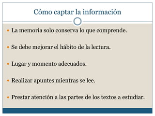 Cómo captar la información
 La memoria solo conserva lo que comprende.
 Se debe mejorar el hábito de la lectura.
 Lugar y momento adecuados.
 Realizar apuntes mientras se lee.
 Prestar atención a las partes de los textos a estudiar.
 