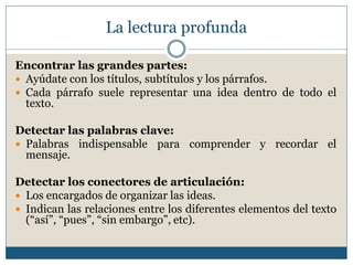 La lectura profunda
Encontrar las grandes partes:
 Ayúdate con los títulos, subtítulos y los párrafos.
 Cada párrafo suele representar una idea dentro de todo el
texto.
Detectar las palabras clave:
 Palabras indispensable para comprender y recordar el
mensaje.
Detectar los conectores de articulación:
 Los encargados de organizar las ideas.
 Indican las relaciones entre los diferentes elementos del texto
(“así”, “pues”, “sin embargo”, etc).
 