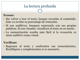 La lectura profunda
Evocar:
 Sin volver a leer el texto, busque recordar el contenido.
Esto va revelar su porcentaje de retención.
 Si son auditivos, busquen expresarlo con sus propias
palabras. Si son visuales, visualicen el texto en su mente.
 La memorización resulta más fácil si la evocación es
tanto auditivo como visual.
Verificar:
 Regresen al texto y confronten sus conocimientos.
Rectifiquen y complementen si es necesario.
 