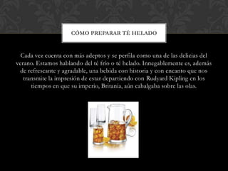 CÓMO PREPARAR TÉ HELADO


  Cada vez cuenta con más adeptos y se perfila como una de las delicias del
verano. Estamos hablando del té frío o té helado. Innegablemente es, además
  de refrescante y agradable, una bebida con historia y con encanto que nos
   transmite la impresión de estar departiendo con Rudyard Kipling en los
      tiempos en que su imperio, Britania, aún cabalgaba sobre las olas.
 