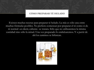 CÓMO PREPARAR TÉ HELADO


   Existen muchas recetas para preparar té helado. La mía es sólo una entre
muchas fórmulas posibles. Yo prefiero comenzar por preparar el té como si de
  té normal –es decir, caliente- se tratara. Sólo que no utilizaremos la misma
cantidad sino sólo la mitad. Una vez preparado lo endulzaremos. Y a partir de
                          ahí los caminos se bifurcan.
 