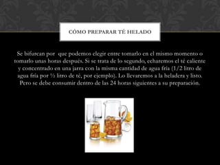 CÓMO PREPARAR TÉ HELADO


 Se bifurcan por que podemos elegir entre tomarlo en el mismo momento o
tomarlo unas horas después. Si se trata de lo segundo, echaremos el té caliente
  y concentrado en una jarra con la misma cantidad de agua fría (1/2 litro de
 agua fría por ½ litro de té, por ejemplo). Lo llevaremos a la heladera y listo.
   Pero se debe consumir dentro de las 24 horas siguientes a su preparación.
 