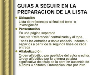 GUIAS A SEGUIR EN LA
PREPARACION DE LA LISTA
Ubicación
Lista de referencias al final del texto o
investigación
Presentación
En una página separada
Palabra “Referencia” centralizada y al tope.
Todas las entradas a doble espacio. Indente 5
espacios a partir de la segunda línea de cada
entrada
Alfabetización
Orden alfabético por apellidos del autor o editor.
Orden alfabético por la primera palabra
significativa del título de la obra en ausencia de
autores u editores. Ordenación letra por letra.
 