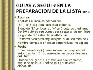 GUIAS A SEGUIR EN LA
    PREPARACION DE LA LISTA CONT.
    Autores
    Apellidos e iniciales del nombre.
    (Ed.) o (Eds.) para identificar editores.
    Signo de “&” en lugar de “y” en 2 autores o editores.
    De 3-6 autores use comas para separar los nombres
    y signo de “&” antes del apellido final.
    Primeros 6 autores seguido por “et al.” en mas de 7.
    Nombre completo en entes corporativos (no siglas)
    Fecha
    Entre paréntesis ( ) inmediatamente después del
    autor o editor. En su ausencia, se coloca después
    del título.
    Ordene por (año, día y mes) respectivamente,
    según se aplique. Escriba (s. f.) si no está
    disponible.
j
 