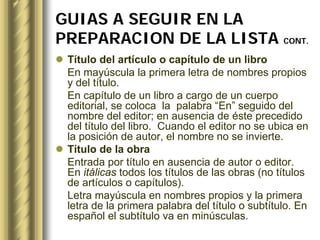 GUIAS A SEGUIR EN LA
PREPARACION DE LA LISTA CONT.
 Título del artículo o capítulo de un libro
 En mayúscula la primera letra de nombres propios
 y del título.
 En capítulo de un libro a cargo de un cuerpo
 editorial, se coloca la palabra “En” seguido del
 nombre del editor; en ausencia de éste precedido
 del título del libro. Cuando el editor no se ubica en
 la posición de autor, el nombre no se invierte.
 Título de la obra
 Entrada por título en ausencia de autor o editor.
 En itálicas todos los títulos de las obras (no títulos
 de artículos o capítulos).
 Letra mayúscula en nombres propios y la primera
 letra de la primera palabra del título o subtítulo. En
 español el subtítulo va en minúsculas.
 