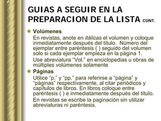 GUIAS A SEGUIR EN LA
PREPARACION DE LA LISTA CONT.
 Volúmenes
 En revistas, anote en itálicas el volumen y coloque
 inmediatamente después del título. Número del
 ejemplar entre paréntesis ( ) seguido del volumen
 solo si cada ejemplar empieza en la página 1.
 Use abreviatura “Vol.” en enciclopedias u obras de
 múltiples volúmenes solamente
 Páginas
 Utilice “p.” y “pp.” para referirse a “página” y
 “páginas” respectivamente, al citar periódicos y
 capítulos de libros. En libros coloque entre
 paréntesis ( ) e inmediatamente después del título.
 En revistas se escribe la paginación sin utilizar
 abreviaturas ni paréntesis.
 