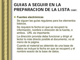 GUIAS A SEGUIR EN LA
PREPARACION DE LA LISTA CONT.
 Fuentes electrónicas
 Se siguen las guías regulares para los elementos
 básicos.
 Se requiere la fecha en que se recuperó la
 información, nombre o dirección de la fuente, o
 ambos. URL es importante.
 La dirección provista debe funcionar y dirigir al
 lector lo más directo posible al documento, no al
 menú de la página.
 Cuando el material es obtenido de una base de
 datos se incluye la fecha en que se recuperó y el
 nombre exacto de la base de datos.
 