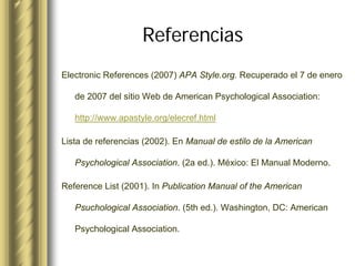Referencias
Electronic References (2007) APA Style.org. Recuperado el 7 de enero

   de 2007 del sitio Web de American Psychological Association:

   http://www.apastyle.org/elecref.html

Lista de referencias (2002). En Manual de estilo de la American

   Psychological Association. (2a ed.). México: El Manual Moderno.

Reference List (2001). In Publication Manual of the American

   Psuchological Association. (5th ed.). Washington, DC: American

   Psychological Association.
 