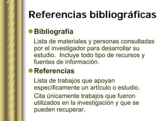 Referencias bibliográficas
 Bibliografía
 Lista de materiales y personas consultadas
 por el investigador para desarrollar su
 estudio. Incluye todo tipo de recursos y
 fuentes de información.
 Referencias
 Lista de trabajos que apoyan
 específicamente un artículo o estudio.
 Cita únicamente trabajos que fueron
 utilizados en la investigación y que se
 pueden recuperar.
 