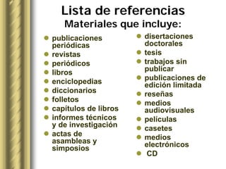 Lista de referencias
   Materiales que incluye:
publicaciones         disertaciones
periódicas            doctorales
revistas              tesis
periódicos            trabajos sin
libros                publicar
enciclopedias         publicaciones de
                      edición limitada
diccionarios          reseñas
folletos              medios
capítulos de libros   audiovisuales
informes técnicos     películas
y de investigación    casetes
actas de              medios
asambleas y           electrónicos
simposios
                       CD
 