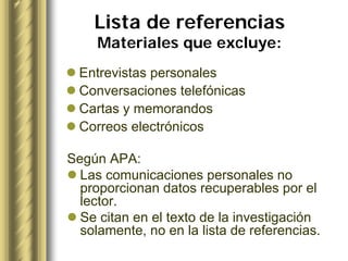Lista de referencias
     Materiales que excluye:
  Entrevistas personales
  Conversaciones telefónicas
  Cartas y memorandos
  Correos electrónicos

Según APA:
  Las comunicaciones personales no
  proporcionan datos recuperables por el
  lector.
  Se citan en el texto de la investigación
  solamente, no en la lista de referencias.
 