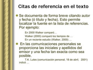 Citas de referencia en el texto
Se documenta de forma breve citando autor
y fecha (ó título y fecha). Esto permite
localizar la fuente en la lista de referencias.
Por ejemplo:
    En 2000 Walker comparó…
    Walker (2000) comparó los tiempos de …
    En un reciente estudio (Walker, 2000) …
En las comunicaciones personales se
proporciona las iniciales y apellidos del
emisor y una fecha tan exacta como sea
posible.
     T.K. Lutes (comunicación personal, 18 de abril, 2001)
indicó …
 