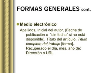 FORMAS GENERALES cont.

Medio electrónico
Apellidos, Inicial del autor. (Fecha de
   publicación o “sin fecha” si no está
   disponible). Título del artículo. Título
   completo del trabajo [forma].
   Recuperado el día, mes, año de:
   Dirección o URL
 