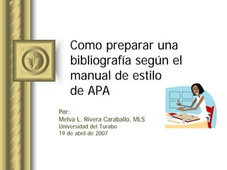 Como prepararuna 
bibliografíasegúnel 
manual de estilo 
de APA 
Por: 
MelvaL. Rivera Caraballo, MLS 
Universidad del Turabo 
19 de abril de 2007  
