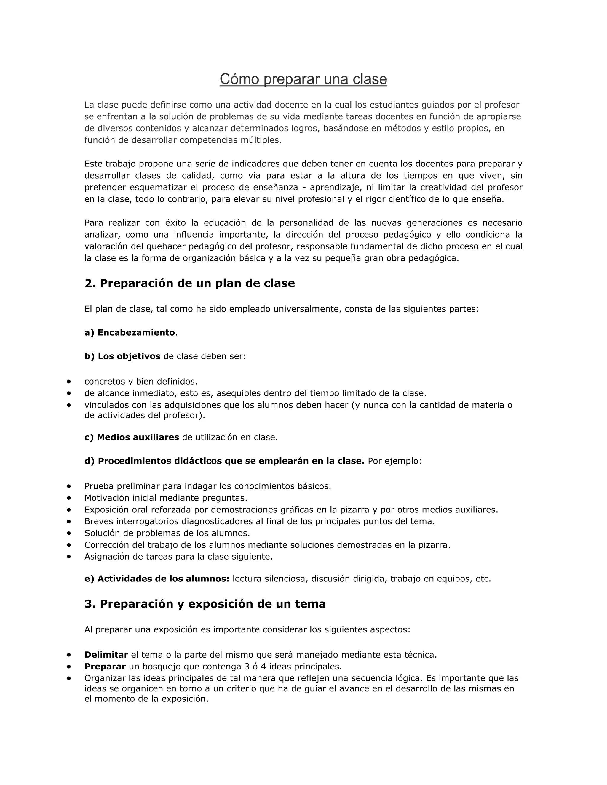 Cómo preparar una clase
La clase puede definirse como una actividad docente en la cual los estudiantes guiados por el profesor
se enfrentan a la solución de problemas de su vida mediante tareas docentes en función de apropiarse
de diversos contenidos y alcanzar determinados logros, basándose en métodos y estilo propios, en
función de desarrollar competencias múltiples.
Este trabajo propone una serie de indicadores que deben tener en cuenta los docentes para preparar y
desarrollar clases de calidad, como vía para estar a la altura de los tiempos en que viven, sin
pretender esquematizar el proceso de enseñanza - aprendizaje, ni limitar la creatividad del profesor
en la clase, todo lo contrario, para elevar su nivel profesional y el rigor científico de lo que enseña.
Para realizar con éxito la educación de la personalidad de las nuevas generaciones es necesario
analizar, como una influencia importante, la dirección del proceso pedagógico y ello condiciona la
valoración del quehacer pedagógico del profesor, responsable fundamental de dicho proceso en el cual
la clase es la forma de organización básica y a la vez su pequeña gran obra pedagógica.

2. Preparación de un plan de clase
El plan de clase, tal como ha sido empleado universalmente, consta de las siguientes partes:
a) Encabezamiento.
b) Los objetivos de clase deben ser:
concretos y bien definidos.
de alcance inmediato, esto es, asequibles dentro del tiempo limitado de la clase.
vinculados con las adquisiciones que los alumnos deben hacer (y nunca con la cantidad de materia o
de actividades del profesor).
c) Medios auxiliares de utilización en clase.
d) Procedimientos didácticos que se emplearán en la clase. Por ejemplo:
Prueba preliminar para indagar los conocimientos básicos.
Motivación inicial mediante preguntas.
Exposición oral reforzada por demostraciones gráficas en la pizarra y por otros medios auxiliares.
Breves interrogatorios diagnosticadores al final de los principales puntos del tema.
Solución de problemas de los alumnos.
Corrección del trabajo de los alumnos mediante soluciones demostradas en la pizarra.
Asignación de tareas para la clase siguiente.
e) Actividades de los alumnos: lectura silenciosa, discusión dirigida, trabajo en equipos, etc.

3. Preparación y exposición de un tema
Al preparar una exposición es importante considerar los siguientes aspectos:
Delimitar el tema o la parte del mismo que será manejado mediante esta técnica.
Preparar un bosquejo que contenga 3 ó 4 ideas principales.
Organizar las ideas principales de tal manera que reflejen una secuencia lógica. Es importante que las
ideas se organicen en torno a un criterio que ha de guiar el avance en el desarrollo de las mismas en
el momento de la exposición.

 
