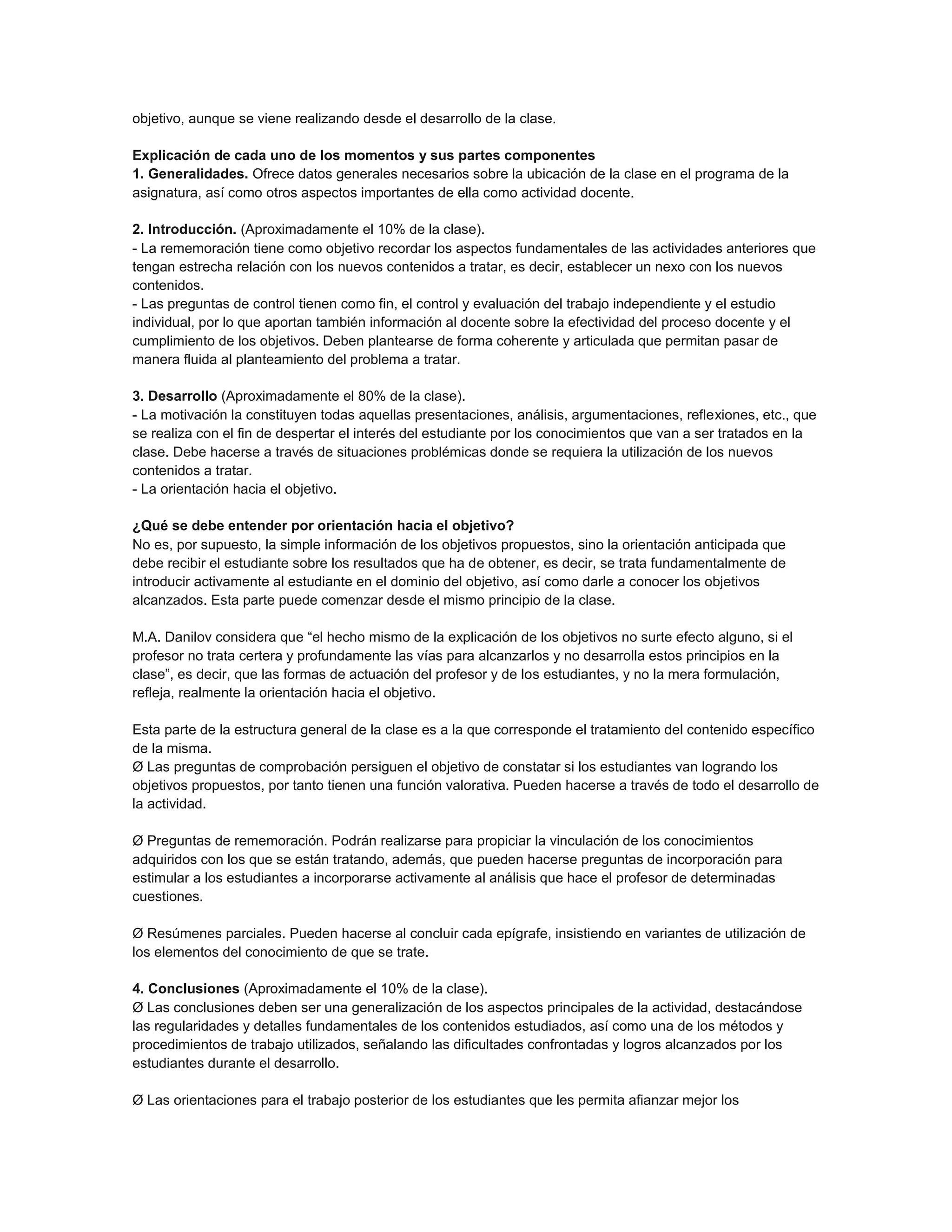 objetivo, aunque se viene realizando desde el desarrollo de la clase.
Explicación de cada uno de los momentos y sus partes componentes
1. Generalidades. Ofrece datos generales necesarios sobre la ubicación de la clase en el programa de la
asignatura, así como otros aspectos importantes de ella como actividad docente.
2. Introducción. (Aproximadamente el 10% de la clase).
- La rememoración tiene como objetivo recordar los aspectos fundamentales de las actividades anteriores que
tengan estrecha relación con los nuevos contenidos a tratar, es decir, establecer un nexo con los nuevos
contenidos.
- Las preguntas de control tienen como fin, el control y evaluación del trabajo independiente y el estudio
individual, por lo que aportan también información al docente sobre la efectividad del proceso docente y el
cumplimiento de los objetivos. Deben plantearse de forma coherente y articulada que permitan pasar de
manera fluida al planteamiento del problema a tratar.
3. Desarrollo (Aproximadamente el 80% de la clase).
- La motivación la constituyen todas aquellas presentaciones, análisis, argumentaciones, reflexiones, etc., que
se realiza con el fin de despertar el interés del estudiante por los conocimientos que van a ser tratados en la
clase. Debe hacerse a través de situaciones problémicas donde se requiera la utilización de los nuevos
contenidos a tratar.
- La orientación hacia el objetivo.
¿Qué se debe entender por orientación hacia el objetivo?
No es, por supuesto, la simple información de los objetivos propuestos, sino la orientación anticipada que
debe recibir el estudiante sobre los resultados que ha de obtener, es decir, se trata fundamentalmente de
introducir activamente al estudiante en el dominio del objetivo, así como darle a conocer los objetivos
alcanzados. Esta parte puede comenzar desde el mismo principio de la clase.
M.A. Danilov considera que “el hecho mismo de la explicación de los objetivos no surte efecto alguno, si el
profesor no trata certera y profundamente las vías para alcanzarlos y no desarrolla estos principios en la
clase”, es decir, que las formas de actuación del profesor y de los estudiantes, y no la mera formulación,
refleja, realmente la orientación hacia el objetivo.
Esta parte de la estructura general de la clase es a la que corresponde el tratamiento del contenido específico
de la misma.
Ø Las preguntas de comprobación persiguen el objetivo de constatar si los estudiantes van logrando los
objetivos propuestos, por tanto tienen una función valorativa. Pueden hacerse a través de todo el desarrollo de
la actividad.
Ø Preguntas de rememoración. Podrán realizarse para propiciar la vinculación de los conocimientos
adquiridos con los que se están tratando, además, que pueden hacerse preguntas de incorporación para
estimular a los estudiantes a incorporarse activamente al análisis que hace el profesor de determinadas
cuestiones.
Ø Resúmenes parciales. Pueden hacerse al concluir cada epígrafe, insistiendo en variantes de utilización de
los elementos del conocimiento de que se trate.
4. Conclusiones (Aproximadamente el 10% de la clase).
Ø Las conclusiones deben ser una generalización de los aspectos principales de la actividad, destacándose
las regularidades y detalles fundamentales de los contenidos estudiados, así como una de los métodos y
procedimientos de trabajo utilizados, señalando las dificultades confrontadas y logros alcanzados por los
estudiantes durante el desarrollo.
Ø Las orientaciones para el trabajo posterior de los estudiantes que les permita afianzar mejor los

 