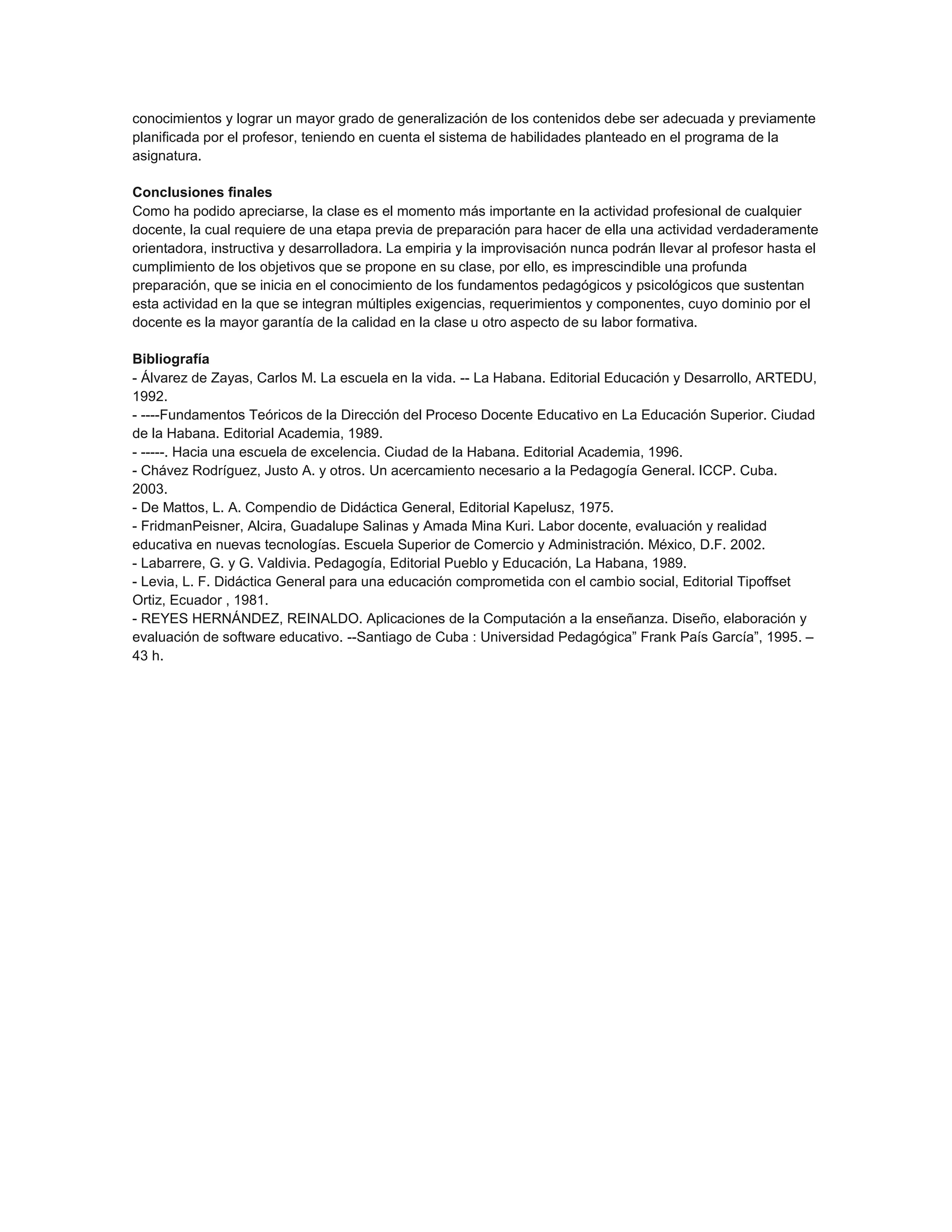 conocimientos y lograr un mayor grado de generalización de los contenidos debe ser adecuada y previamente
planificada por el profesor, teniendo en cuenta el sistema de habilidades planteado en el programa de la
asignatura.
Conclusiones finales
Como ha podido apreciarse, la clase es el momento más importante en la actividad profesional de cualquier
docente, la cual requiere de una etapa previa de preparación para hacer de ella una actividad verdaderamente
orientadora, instructiva y desarrolladora. La empiria y la improvisación nunca podrán llevar al profesor hasta el
cumplimiento de los objetivos que se propone en su clase, por ello, es imprescindible una profunda
preparación, que se inicia en el conocimiento de los fundamentos pedagógicos y psicológicos que sustentan
esta actividad en la que se integran múltiples exigencias, requerimientos y componentes, cuyo dominio por el
docente es la mayor garantía de la calidad en la clase u otro aspecto de su labor formativa.
Bibliografía
- Álvarez de Zayas, Carlos M. La escuela en la vida. -- La Habana. Editorial Educación y Desarrollo, ARTEDU,
1992.
- ----Fundamentos Teóricos de la Dirección del Proceso Docente Educativo en La Educación Superior. Ciudad
de la Habana. Editorial Academia, 1989.
- -----. Hacia una escuela de excelencia. Ciudad de la Habana. Editorial Academia, 1996.
- Chávez Rodríguez, Justo A. y otros. Un acercamiento necesario a la Pedagogía General. ICCP. Cuba.
2003.
- De Mattos, L. A. Compendio de Didáctica General, Editorial Kapelusz, 1975.
- FridmanPeisner, Alcira, Guadalupe Salinas y Amada Mina Kuri. Labor docente, evaluación y realidad
educativa en nuevas tecnologías. Escuela Superior de Comercio y Administración. México, D.F. 2002.
- Labarrere, G. y G. Valdivia. Pedagogía, Editorial Pueblo y Educación, La Habana, 1989.
- Levia, L. F. Didáctica General para una educación comprometida con el cambio social, Editorial Tipoffset
Ortiz, Ecuador , 1981.
- REYES HERNÁNDEZ, REINALDO. Aplicaciones de la Computación a la enseñanza. Diseño, elaboración y
evaluación de software educativo. --Santiago de Cuba : Universidad Pedagógica” Frank País García”, 1995. –
43 h.

 