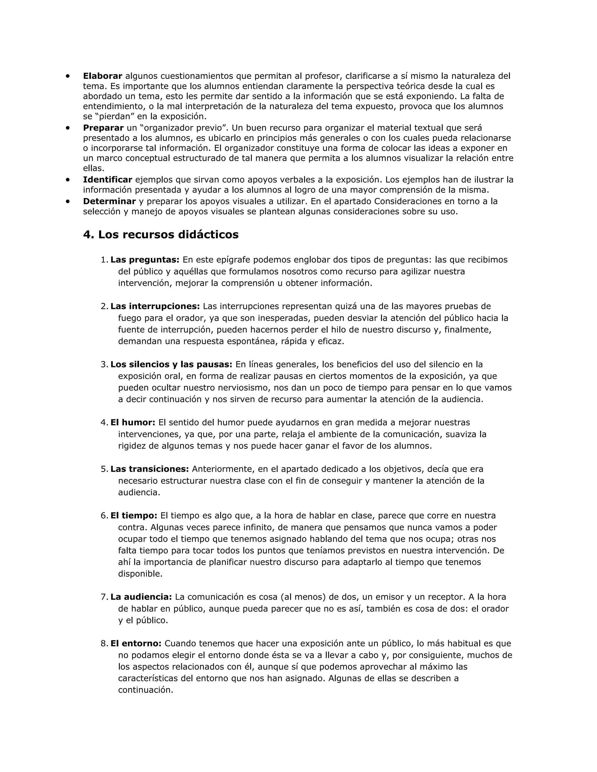 Elaborar algunos cuestionamientos que permitan al profesor, clarificarse a sí mismo la naturaleza del
tema. Es importante que los alumnos entiendan claramente la perspectiva teórica desde la cual es
abordado un tema, esto les permite dar sentido a la información que se está exponiendo. La falta de
entendimiento, o la mal interpretación de la naturaleza del tema expuesto, provoca que los alumnos
se “pierdan” en la exposición.
Preparar un “organizador previo”. Un buen recurso para organizar el material textual que será
presentado a los alumnos, es ubicarlo en principios más generales o con los cuales pueda relacionarse
o incorporarse tal información. El organizador constituye una forma de colocar las ideas a exponer en
un marco conceptual estructurado de tal manera que permita a los alumnos visualizar la relación entre
ellas.
Identificar ejemplos que sirvan como apoyos verbales a la exposición. Los ejemplos han de ilustrar la
información presentada y ayudar a los alumnos al logro de una mayor comprensión de la misma.
Determinar y preparar los apoyos visuales a utilizar. En el apartado Consideraciones en torno a la
selección y manejo de apoyos visuales se plantean algunas consideraciones sobre su uso.

4. Los recursos didácticos
1. Las preguntas: En este epígrafe podemos englobar dos tipos de preguntas: las que recibimos
del público y aquéllas que formulamos nosotros como recurso para agilizar nuestra
intervención, mejorar la comprensión u obtener información.
2. Las interrupciones: Las interrupciones representan quizá una de las mayores pruebas de
fuego para el orador, ya que son inesperadas, pueden desviar la atención del público hacia la
fuente de interrupción, pueden hacernos perder el hilo de nuestro discurso y, finalmente,
demandan una respuesta espontánea, rápida y eficaz.
3. Los silencios y las pausas: En líneas generales, los beneficios del uso del silencio en la
exposición oral, en forma de realizar pausas en ciertos momentos de la exposición, ya que
pueden ocultar nuestro nerviosismo, nos dan un poco de tiempo para pensar en lo que vamos
a decir continuación y nos sirven de recurso para aumentar la atención de la audiencia.
4. El humor: El sentido del humor puede ayudarnos en gran medida a mejorar nuestras
intervenciones, ya que, por una parte, relaja el ambiente de la comunicación, suaviza la
rigidez de algunos temas y nos puede hacer ganar el favor de los alumnos.
5. Las transiciones: Anteriormente, en el apartado dedicado a los objetivos, decía que era
necesario estructurar nuestra clase con el fin de conseguir y mantener la atención de la
audiencia.
6. El tiempo: El tiempo es algo que, a la hora de hablar en clase, parece que corre en nuestra
contra. Algunas veces parece infinito, de manera que pensamos que nunca vamos a poder
ocupar todo el tiempo que tenemos asignado hablando del tema que nos ocupa; otras nos
falta tiempo para tocar todos los puntos que teníamos previstos en nuestra intervención. De
ahí la importancia de planificar nuestro discurso para adaptarlo al tiempo que tenemos
disponible.
7. La audiencia: La comunicación es cosa (al menos) de dos, un emisor y un receptor. A la hora
de hablar en público, aunque pueda parecer que no es así, también es cosa de dos: el orador
y el público.
8. El entorno: Cuando tenemos que hacer una exposición ante un público, lo más habitual es que
no podamos elegir el entorno donde ésta se va a llevar a cabo y, por consiguiente, muchos de
los aspectos relacionados con él, aunque sí que podemos aprovechar al máximo las
características del entorno que nos han asignado. Algunas de ellas se describen a
continuación.

 