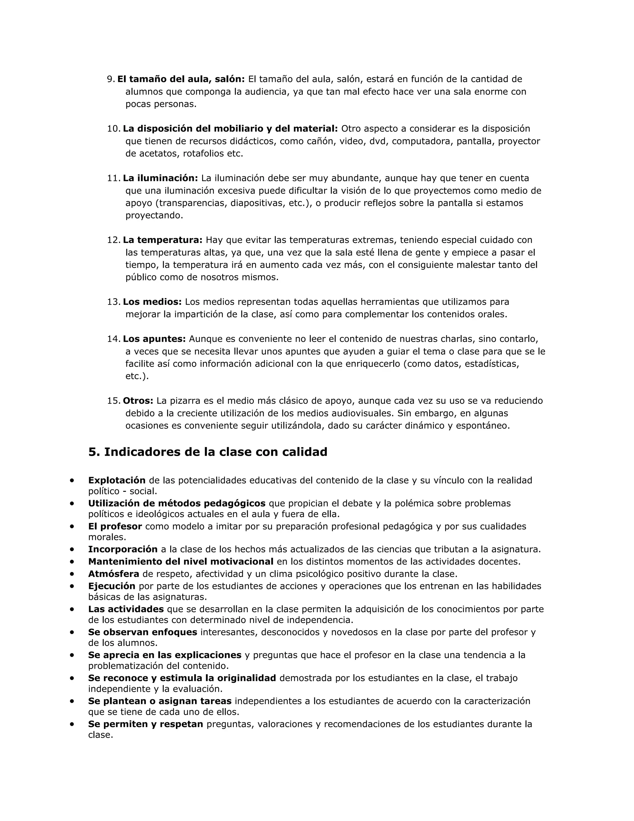 9. El tamaño del aula, salón: El tamaño del aula, salón, estará en función de la cantidad de
alumnos que componga la audiencia, ya que tan mal efecto hace ver una sala enorme con
pocas personas.
10. La disposición del mobiliario y del material: Otro aspecto a considerar es la disposición
que tienen de recursos didácticos, como cañón, video, dvd, computadora, pantalla, proyector
de acetatos, rotafolios etc.
11. La iluminación: La iluminación debe ser muy abundante, aunque hay que tener en cuenta
que una iluminación excesiva puede dificultar la visión de lo que proyectemos como medio de
apoyo (transparencias, diapositivas, etc.), o producir reflejos sobre la pantalla si estamos
proyectando.
12. La temperatura: Hay que evitar las temperaturas extremas, teniendo especial cuidado con
las temperaturas altas, ya que, una vez que la sala esté llena de gente y empiece a pasar el
tiempo, la temperatura irá en aumento cada vez más, con el consiguiente malestar tanto del
público como de nosotros mismos.
13. Los medios: Los medios representan todas aquellas herramientas que utilizamos para
mejorar la impartición de la clase, así como para complementar los contenidos orales.
14. Los apuntes: Aunque es conveniente no leer el contenido de nuestras charlas, sino contarlo,
a veces que se necesita llevar unos apuntes que ayuden a guiar el tema o clase para que se le
facilite así como información adicional con la que enriquecerlo (como datos, estadísticas,
etc.).
15. Otros: La pizarra es el medio más clásico de apoyo, aunque cada vez su uso se va reduciendo
debido a la creciente utilización de los medios audiovisuales. Sin embargo, en algunas
ocasiones es conveniente seguir utilizándola, dado su carácter dinámico y espontáneo.

5. Indicadores de la clase con calidad
Explotación de las potencialidades educativas del contenido de la clase y su vínculo con la realidad
político - social.
Utilización de métodos pedagógicos que propician el debate y la polémica sobre problemas
políticos e ideológicos actuales en el aula y fuera de ella.
El profesor como modelo a imitar por su preparación profesional pedagógica y por sus cualidades
morales.
Incorporación a la clase de los hechos más actualizados de las ciencias que tributan a la asignatura.
Mantenimiento del nivel motivacional en los distintos momentos de las actividades docentes.
Atmósfera de respeto, afectividad y un clima psicológico positivo durante la clase.
Ejecución por parte de los estudiantes de acciones y operaciones que los entrenan en las habilidades
básicas de las asignaturas.
Las actividades que se desarrollan en la clase permiten la adquisición de los conocimientos por parte
de los estudiantes con determinado nivel de independencia.
Se observan enfoques interesantes, desconocidos y novedosos en la clase por parte del profesor y
de los alumnos.
Se aprecia en las explicaciones y preguntas que hace el profesor en la clase una tendencia a la
problematización del contenido.
Se reconoce y estimula la originalidad demostrada por los estudiantes en la clase, el trabajo
independiente y la evaluación.
Se plantean o asignan tareas independientes a los estudiantes de acuerdo con la caracterización
que se tiene de cada uno de ellos.
Se permiten y respetan preguntas, valoraciones y recomendaciones de los estudiantes durante la
clase.

 