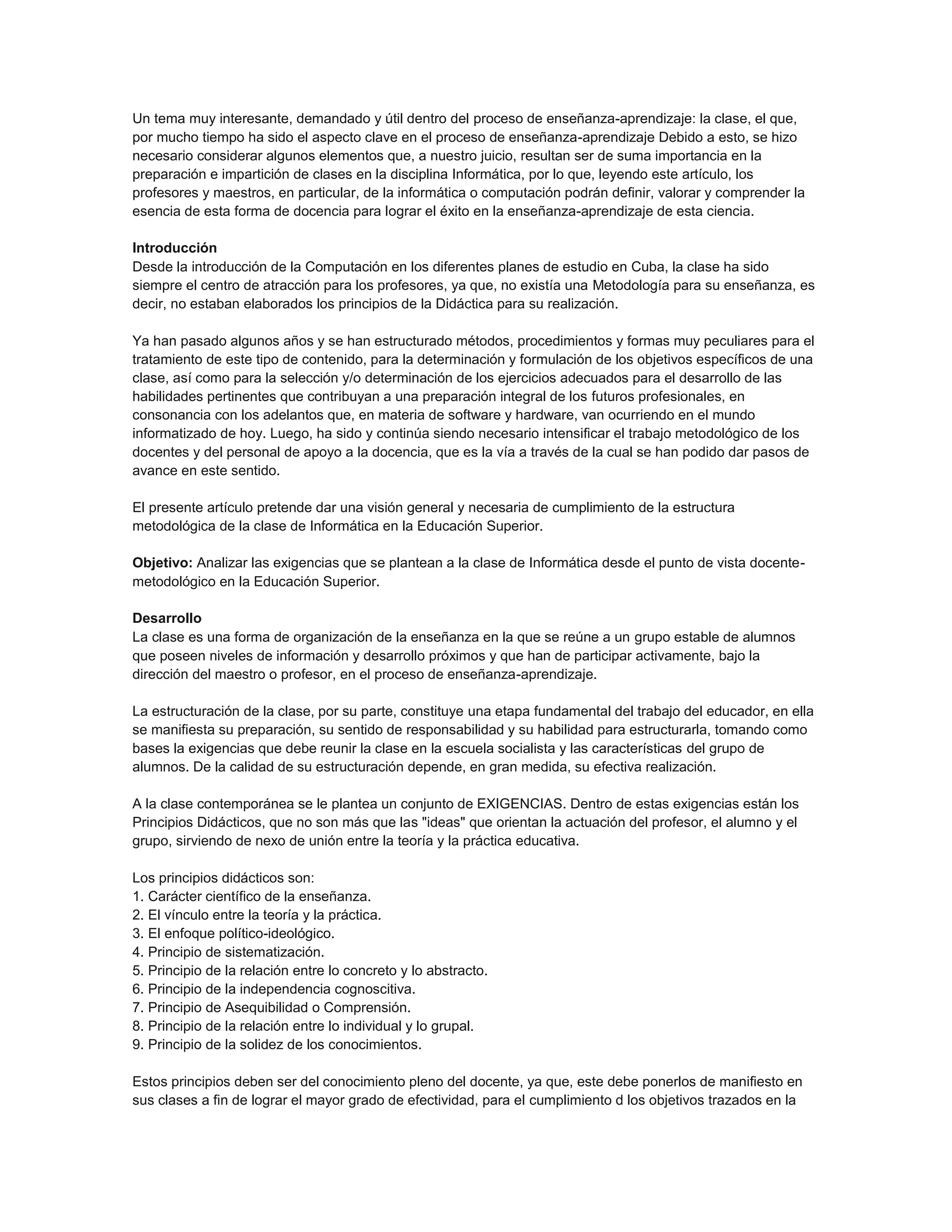 Un tema muy interesante, demandado y útil dentro del proceso de enseñanza-aprendizaje: la clase, el que,
por mucho tiempo ha sido el aspecto clave en el proceso de enseñanza-aprendizaje Debido a esto, se hizo
necesario considerar algunos elementos que, a nuestro juicio, resultan ser de suma importancia en la
preparación e impartición de clases en la disciplina Informática, por lo que, leyendo este artículo, los
profesores y maestros, en particular, de la informática o computación podrán definir, valorar y comprender la
esencia de esta forma de docencia para lograr el éxito en la enseñanza-aprendizaje de esta ciencia.
Introducción
Desde la introducción de la Computación en los diferentes planes de estudio en Cuba, la clase ha sido
siempre el centro de atracción para los profesores, ya que, no existía una Metodología para su enseñanza, es
decir, no estaban elaborados los principios de la Didáctica para su realización.
Ya han pasado algunos años y se han estructurado métodos, procedimientos y formas muy peculiares para el
tratamiento de este tipo de contenido, para la determinación y formulación de los objetivos específicos de una
clase, así como para la selección y/o determinación de los ejercicios adecuados para el desarrollo de las
habilidades pertinentes que contribuyan a una preparación integral de los futuros profesionales, en
consonancia con los adelantos que, en materia de software y hardware, van ocurriendo en el mundo
informatizado de hoy. Luego, ha sido y continúa siendo necesario intensificar el trabajo metodológico de los
docentes y del personal de apoyo a la docencia, que es la vía a través de la cual se han podido dar pasos de
avance en este sentido.
El presente artículo pretende dar una visión general y necesaria de cumplimiento de la estructura
metodológica de la clase de Informática en la Educación Superior.
Objetivo: Analizar las exigencias que se plantean a la clase de Informática desde el punto de vista docentemetodológico en la Educación Superior.
Desarrollo
La clase es una forma de organización de la enseñanza en la que se reúne a un grupo estable de alumnos
que poseen niveles de información y desarrollo próximos y que han de participar activamente, bajo la
dirección del maestro o profesor, en el proceso de enseñanza-aprendizaje.
La estructuración de la clase, por su parte, constituye una etapa fundamental del trabajo del educador, en ella
se manifiesta su preparación, su sentido de responsabilidad y su habilidad para estructurarla, tomando como
bases la exigencias que debe reunir la clase en la escuela socialista y las características del grupo de
alumnos. De la calidad de su estructuración depende, en gran medida, su efectiva realización.
A la clase contemporánea se le plantea un conjunto de EXIGENCIAS. Dentro de estas exigencias están los
Principios Didácticos, que no son más que las "ideas" que orientan la actuación del profesor, el alumno y el
grupo, sirviendo de nexo de unión entre la teoría y la práctica educativa.
Los principios didácticos son:
1. Carácter científico de la enseñanza.
2. El vínculo entre la teoría y la práctica.
3. El enfoque político-ideológico.
4. Principio de sistematización.
5. Principio de la relación entre lo concreto y lo abstracto.
6. Principio de la independencia cognoscitiva.
7. Principio de Asequibilidad o Comprensión.
8. Principio de la relación entre lo individual y lo grupal.
9. Principio de la solidez de los conocimientos.
Estos principios deben ser del conocimiento pleno del docente, ya que, este debe ponerlos de manifiesto en
sus clases a fin de lograr el mayor grado de efectividad, para el cumplimiento d los objetivos trazados en la

 
