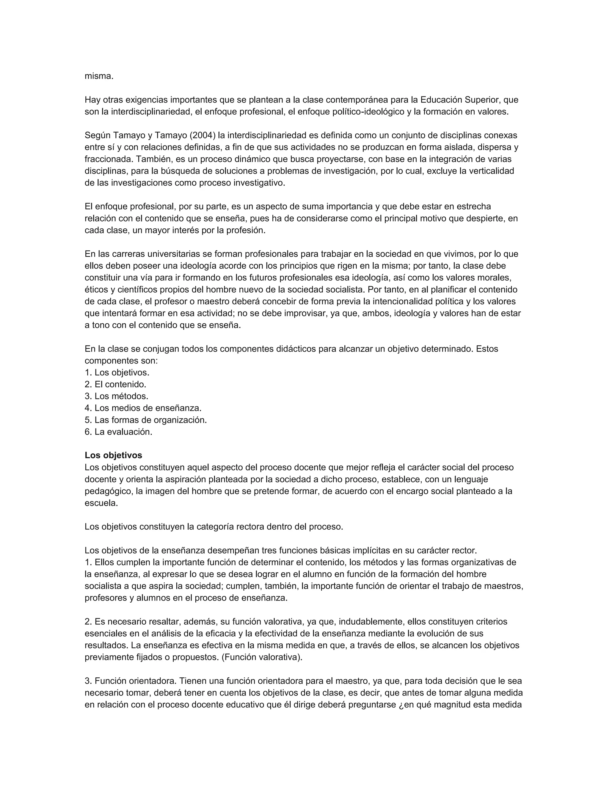 misma.
Hay otras exigencias importantes que se plantean a la clase contemporánea para la Educación Superior, que
son la interdisciplinariedad, el enfoque profesional, el enfoque político-ideológico y la formación en valores.
Según Tamayo y Tamayo (2004) la interdisciplinariedad es definida como un conjunto de disciplinas conexas
entre sí y con relaciones definidas, a fin de que sus actividades no se produzcan en forma aislada, dispersa y
fraccionada. También, es un proceso dinámico que busca proyectarse, con base en la integración de varias
disciplinas, para la búsqueda de soluciones a problemas de investigación, por lo cual, excluye la verticalidad
de las investigaciones como proceso investigativo.
El enfoque profesional, por su parte, es un aspecto de suma importancia y que debe estar en estrecha
relación con el contenido que se enseña, pues ha de considerarse como el principal motivo que despierte, en
cada clase, un mayor interés por la profesión.
En las carreras universitarias se forman profesionales para trabajar en la sociedad en que vivimos, por lo que
ellos deben poseer una ideología acorde con los principios que rigen en la misma; por tanto, la clase debe
constituir una vía para ir formando en los futuros profesionales esa ideología, así como los valores morales,
éticos y científicos propios del hombre nuevo de la sociedad socialista. Por tanto, en al planificar el contenido
de cada clase, el profesor o maestro deberá concebir de forma previa la intencionalidad política y los valores
que intentará formar en esa actividad; no se debe improvisar, ya que, ambos, ideología y valores han de estar
a tono con el contenido que se enseña.
En la clase se conjugan todos los componentes didácticos para alcanzar un objetivo determinado. Estos
componentes son:
1. Los objetivos.
2. El contenido.
3. Los métodos.
4. Los medios de enseñanza.
5. Las formas de organización.
6. La evaluación.
Los objetivos
Los objetivos constituyen aquel aspecto del proceso docente que mejor refleja el carácter social del proceso
docente y orienta la aspiración planteada por la sociedad a dicho proceso, establece, con un lenguaje
pedagógico, la imagen del hombre que se pretende formar, de acuerdo con el encargo social planteado a la
escuela.
Los objetivos constituyen la categoría rectora dentro del proceso.
Los objetivos de la enseñanza desempeñan tres funciones básicas implícitas en su carácter rector.
1. Ellos cumplen la importante función de determinar el contenido, los métodos y las formas organizativas de
la enseñanza, al expresar lo que se desea lograr en el alumno en función de la formación del hombre
socialista a que aspira la sociedad; cumplen, también, la importante función de orientar el trabajo de maestros,
profesores y alumnos en el proceso de enseñanza.
2. Es necesario resaltar, además, su función valorativa, ya que, indudablemente, ellos constituyen criterios
esenciales en el análisis de la eficacia y la efectividad de la enseñanza mediante la evolución de sus
resultados. La enseñanza es efectiva en la misma medida en que, a través de ellos, se alcancen los objetivos
previamente fijados o propuestos. (Función valorativa).
3. Función orientadora. Tienen una función orientadora para el maestro, ya que, para toda decisión que le sea
necesario tomar, deberá tener en cuenta los objetivos de la clase, es decir, que antes de tomar alguna medida
en relación con el proceso docente educativo que él dirige deberá preguntarse ¿en qué magnitud esta medida

 