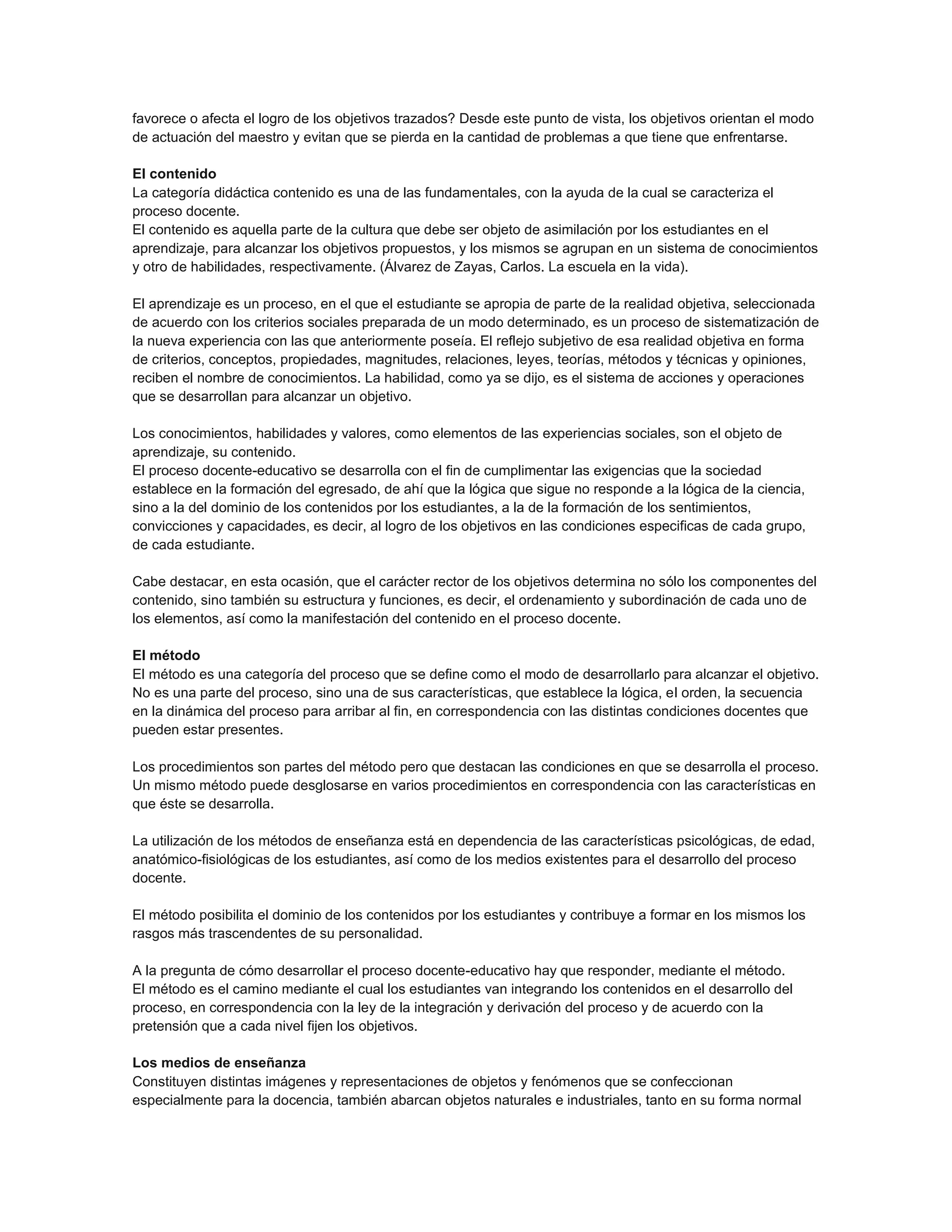 favorece o afecta el logro de los objetivos trazados? Desde este punto de vista, los objetivos orientan el modo
de actuación del maestro y evitan que se pierda en la cantidad de problemas a que tiene que enfrentarse.
El contenido
La categoría didáctica contenido es una de las fundamentales, con la ayuda de la cual se caracteriza el
proceso docente.
El contenido es aquella parte de la cultura que debe ser objeto de asimilación por los estudiantes en el
aprendizaje, para alcanzar los objetivos propuestos, y los mismos se agrupan en un sistema de conocimientos
y otro de habilidades, respectivamente. (Álvarez de Zayas, Carlos. La escuela en la vida).
El aprendizaje es un proceso, en el que el estudiante se apropia de parte de la realidad objetiva, seleccionada
de acuerdo con los criterios sociales preparada de un modo determinado, es un proceso de sistematización de
la nueva experiencia con las que anteriormente poseía. El reflejo subjetivo de esa realidad objetiva en forma
de criterios, conceptos, propiedades, magnitudes, relaciones, leyes, teorías, métodos y técnicas y opiniones,
reciben el nombre de conocimientos. La habilidad, como ya se dijo, es el sistema de acciones y operaciones
que se desarrollan para alcanzar un objetivo.
Los conocimientos, habilidades y valores, como elementos de las experiencias sociales, son el objeto de
aprendizaje, su contenido.
El proceso docente-educativo se desarrolla con el fin de cumplimentar las exigencias que la sociedad
establece en la formación del egresado, de ahí que la lógica que sigue no responde a la lógica de la ciencia,
sino a la del dominio de los contenidos por los estudiantes, a la de la formación de los sentimientos,
convicciones y capacidades, es decir, al logro de los objetivos en las condiciones especificas de cada grupo,
de cada estudiante.
Cabe destacar, en esta ocasión, que el carácter rector de los objetivos determina no sólo los componentes del
contenido, sino también su estructura y funciones, es decir, el ordenamiento y subordinación de cada uno de
los elementos, así como la manifestación del contenido en el proceso docente.
El método
El método es una categoría del proceso que se define como el modo de desarrollarlo para alcanzar el objetivo.
No es una parte del proceso, sino una de sus características, que establece la lógica, el orden, la secuencia
en la dinámica del proceso para arribar al fin, en correspondencia con las distintas condiciones docentes que
pueden estar presentes.
Los procedimientos son partes del método pero que destacan las condiciones en que se desarrolla el proceso.
Un mismo método puede desglosarse en varios procedimientos en correspondencia con las características en
que éste se desarrolla.
La utilización de los métodos de enseñanza está en dependencia de las características psicológicas, de edad,
anatómico-fisiológicas de los estudiantes, así como de los medios existentes para el desarrollo del proceso
docente.
El método posibilita el dominio de los contenidos por los estudiantes y contribuye a formar en los mismos los
rasgos más trascendentes de su personalidad.
A la pregunta de cómo desarrollar el proceso docente-educativo hay que responder, mediante el método.
El método es el camino mediante el cual los estudiantes van integrando los contenidos en el desarrollo del
proceso, en correspondencia con la ley de la integración y derivación del proceso y de acuerdo con la
pretensión que a cada nivel fijen los objetivos.
Los medios de enseñanza
Constituyen distintas imágenes y representaciones de objetos y fenómenos que se confeccionan
especialmente para la docencia, también abarcan objetos naturales e industriales, tanto en su forma normal

 