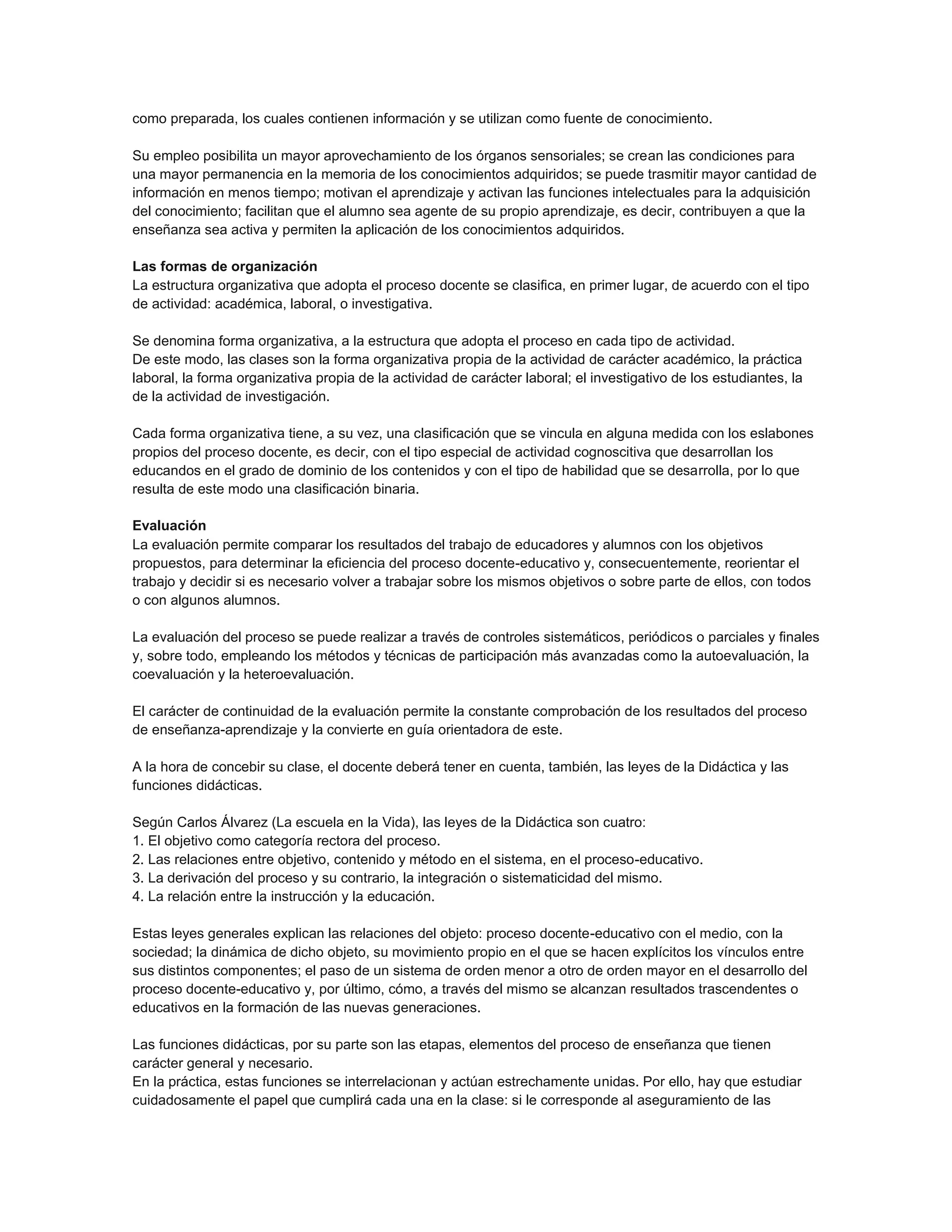 como preparada, los cuales contienen información y se utilizan como fuente de conocimiento.
Su empleo posibilita un mayor aprovechamiento de los órganos sensoriales; se crean las condiciones para
una mayor permanencia en la memoria de los conocimientos adquiridos; se puede trasmitir mayor cantidad de
información en menos tiempo; motivan el aprendizaje y activan las funciones intelectuales para la adquisición
del conocimiento; facilitan que el alumno sea agente de su propio aprendizaje, es decir, contribuyen a que la
enseñanza sea activa y permiten la aplicación de los conocimientos adquiridos.
Las formas de organización
La estructura organizativa que adopta el proceso docente se clasifica, en primer lugar, de acuerdo con el tipo
de actividad: académica, laboral, o investigativa.
Se denomina forma organizativa, a la estructura que adopta el proceso en cada tipo de actividad.
De este modo, las clases son la forma organizativa propia de la actividad de carácter académico, la práctica
laboral, la forma organizativa propia de la actividad de carácter laboral; el investigativo de los estudiantes, la
de la actividad de investigación.
Cada forma organizativa tiene, a su vez, una clasificación que se vincula en alguna medida con los eslabones
propios del proceso docente, es decir, con el tipo especial de actividad cognoscitiva que desarrollan los
educandos en el grado de dominio de los contenidos y con el tipo de habilidad que se desarrolla, por lo que
resulta de este modo una clasificación binaria.
Evaluación
La evaluación permite comparar los resultados del trabajo de educadores y alumnos con los objetivos
propuestos, para determinar la eficiencia del proceso docente-educativo y, consecuentemente, reorientar el
trabajo y decidir si es necesario volver a trabajar sobre los mismos objetivos o sobre parte de ellos, con todos
o con algunos alumnos.
La evaluación del proceso se puede realizar a través de controles sistemáticos, periódicos o parciales y finales
y, sobre todo, empleando los métodos y técnicas de participación más avanzadas como la autoevaluación, la
coevaluación y la heteroevaluación.
El carácter de continuidad de la evaluación permite la constante comprobación de los resultados del proceso
de enseñanza-aprendizaje y la convierte en guía orientadora de este.
A la hora de concebir su clase, el docente deberá tener en cuenta, también, las leyes de la Didáctica y las
funciones didácticas.
Según Carlos Álvarez (La escuela en la Vida), las leyes de la Didáctica son cuatro:
1. El objetivo como categoría rectora del proceso.
2. Las relaciones entre objetivo, contenido y método en el sistema, en el proceso-educativo.
3. La derivación del proceso y su contrario, la integración o sistematicidad del mismo.
4. La relación entre la instrucción y la educación.
Estas leyes generales explican las relaciones del objeto: proceso docente-educativo con el medio, con la
sociedad; la dinámica de dicho objeto, su movimiento propio en el que se hacen explícitos los vínculos entre
sus distintos componentes; el paso de un sistema de orden menor a otro de orden mayor en el desarrollo del
proceso docente-educativo y, por último, cómo, a través del mismo se alcanzan resultados trascendentes o
educativos en la formación de las nuevas generaciones.
Las funciones didácticas, por su parte son las etapas, elementos del proceso de enseñanza que tienen
carácter general y necesario.
En la práctica, estas funciones se interrelacionan y actúan estrechamente unidas. Por ello, hay que estudiar
cuidadosamente el papel que cumplirá cada una en la clase: si le corresponde al aseguramiento de las

 