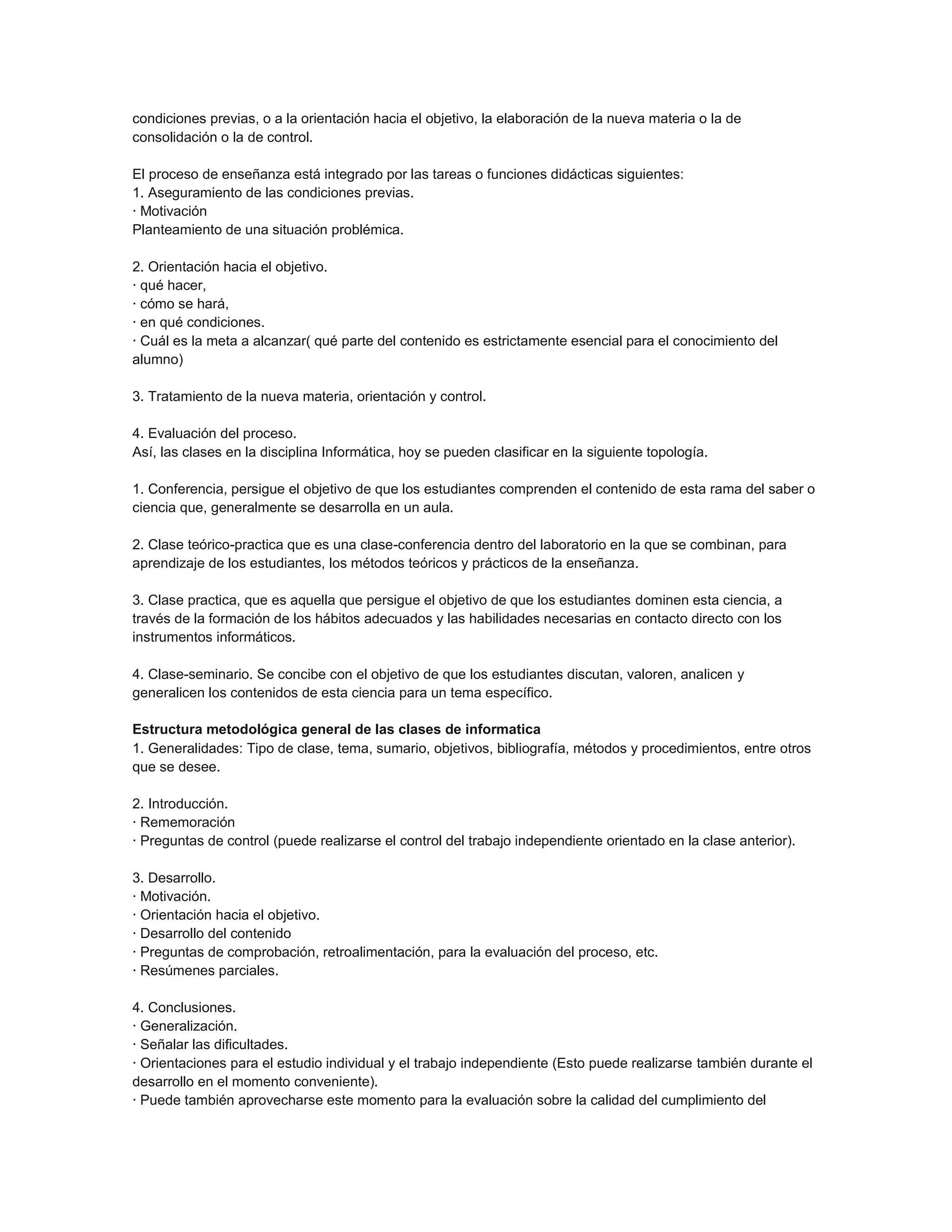 condiciones previas, o a la orientación hacia el objetivo, la elaboración de la nueva materia o la de
consolidación o la de control.
El proceso de enseñanza está integrado por las tareas o funciones didácticas siguientes:
1. Aseguramiento de las condiciones previas.
· Motivación
Planteamiento de una situación problémica.
2. Orientación hacia el objetivo.
· qué hacer,
· cómo se hará,
· en qué condiciones.
· Cuál es la meta a alcanzar( qué parte del contenido es estrictamente esencial para el conocimiento del
alumno)
3. Tratamiento de la nueva materia, orientación y control.
4. Evaluación del proceso.
Así, las clases en la disciplina Informática, hoy se pueden clasificar en la siguiente topología.
1. Conferencia, persigue el objetivo de que los estudiantes comprenden el contenido de esta rama del saber o
ciencia que, generalmente se desarrolla en un aula.
2. Clase teórico-practica que es una clase-conferencia dentro del laboratorio en la que se combinan, para
aprendizaje de los estudiantes, los métodos teóricos y prácticos de la enseñanza.
3. Clase practica, que es aquella que persigue el objetivo de que los estudiantes dominen esta ciencia, a
través de la formación de los hábitos adecuados y las habilidades necesarias en contacto directo con los
instrumentos informáticos.
4. Clase-seminario. Se concibe con el objetivo de que los estudiantes discutan, valoren, analicen y
generalicen los contenidos de esta ciencia para un tema específico.
Estructura metodológica general de las clases de informatica
1. Generalidades: Tipo de clase, tema, sumario, objetivos, bibliografía, métodos y procedimientos, entre otros
que se desee.
2. Introducción.
· Rememoración
· Preguntas de control (puede realizarse el control del trabajo independiente orientado en la clase anterior).
3. Desarrollo.
· Motivación.
· Orientación hacia el objetivo.
· Desarrollo del contenido
· Preguntas de comprobación, retroalimentación, para la evaluación del proceso, etc.
· Resúmenes parciales.
4. Conclusiones.
· Generalización.
· Señalar las dificultades.
· Orientaciones para el estudio individual y el trabajo independiente (Esto puede realizarse también durante el
desarrollo en el momento conveniente).
· Puede también aprovecharse este momento para la evaluación sobre la calidad del cumplimiento del

 