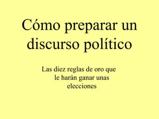 Cómo preparar 
un 
discurso político 
Las diez reglas de oro que le harán 
ganar unas elecciones 
 