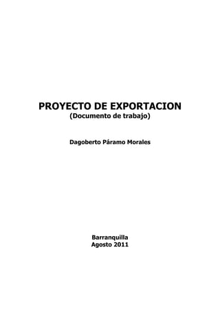 PROYECTO DE EXPORTACION
     (Documento de trabajo)


    Dagoberto Páramo Morales




          Barranquilla
          Agosto 2011
 