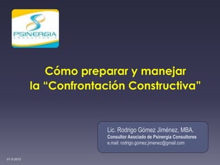 Cómo preparar y manejar
            la “Confrontación Constructiva”


                          Lic. Rodrigo Gómez Jiménez, MBA.
                          Consultor Asociado de Psinergia Consultores
                          e.mail: rodrigo.gomez.jimenez@gmail.com


V1.0-2012
 