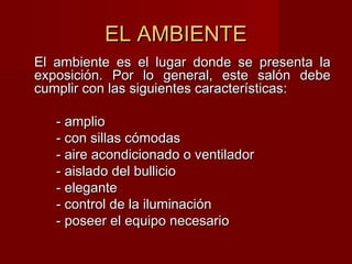 EL AMBIENTEEL AMBIENTE
El ambiente es el lugar donde se presenta laEl ambiente es el lugar donde se presenta la
exposición. Por lo general, este salón debeexposición. Por lo general, este salón debe
cumplir con las siguientes características:cumplir con las siguientes características:
- amplio- amplio
- con sillas cómodas- con sillas cómodas
- aire acondicionado o ventilador- aire acondicionado o ventilador
- aislado del bullicio- aislado del bullicio
- elegante- elegante
- control de la iluminación- control de la iluminación
- poseer el equipo necesario- poseer el equipo necesario
 