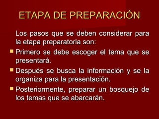 ETAPA DE PREPARACIÓNETAPA DE PREPARACIÓN
Los pasos que se deben considerar paraLos pasos que se deben considerar para
la etapa preparatoria son:la etapa preparatoria son:
 Primero se debe escoger el tema que sePrimero se debe escoger el tema que se
presentará.presentará.
 Después se busca la información y se laDespués se busca la información y se la
organiza para la presentación.organiza para la presentación.
 Posteriormente, preparar un bosquejo dePosteriormente, preparar un bosquejo de
los temas que se abarcarán.los temas que se abarcarán.
 