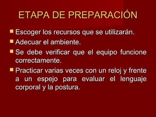 ETAPA DE PREPARACIÓNETAPA DE PREPARACIÓN
 Escoger los recursos que se utilizarán.Escoger los recursos que se utilizarán.
 Adecuar el ambiente.Adecuar el ambiente.
 Se debe verificar que el equipo funcioneSe debe verificar que el equipo funcione
correctamente.correctamente.
 Practicar varias veces con un reloj y frentePracticar varias veces con un reloj y frente
a un espejo para evaluar el lenguajea un espejo para evaluar el lenguaje
corporal y la postura.corporal y la postura.
 