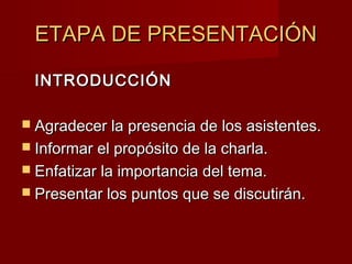 ETAPA DE PRESENTACIÓNETAPA DE PRESENTACIÓN
INTRODUCCIÓNINTRODUCCIÓN
 Agradecer la presencia de los asistentes.Agradecer la presencia de los asistentes.
 Informar el propósito de la charla.Informar el propósito de la charla.
 Enfatizar la importancia del tema.Enfatizar la importancia del tema.
 Presentar los puntos que se discutirán.Presentar los puntos que se discutirán.
 