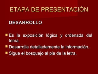 ETAPA DE PRESENTACIÓNETAPA DE PRESENTACIÓN
DESARROLLODESARROLLO
 Es la exposición lógica y ordenada delEs la exposición lógica y ordenada del
tema.tema.
 Desarrolla detalladamente la información.Desarrolla detalladamente la información.
 Sigue el bosquejo al pie de la letra.Sigue el bosquejo al pie de la letra.
 