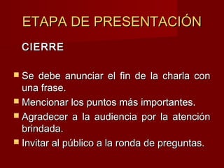 ETAPA DE PRESENTACIÓNETAPA DE PRESENTACIÓN
CIERRECIERRE
 Se debe anunciar el fin de la charla conSe debe anunciar el fin de la charla con
una frase.una frase.
 Mencionar los puntos más importantes.Mencionar los puntos más importantes.
 Agradecer a la audiencia por la atenciónAgradecer a la audiencia por la atención
brindada.brindada.
 Invitar al público a la ronda de preguntas.Invitar al público a la ronda de preguntas.
 