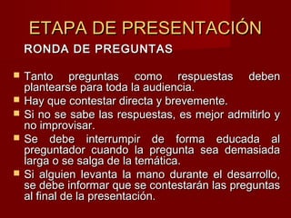 ETAPA DE PRESENTACIÓNETAPA DE PRESENTACIÓN
RONDA DE PREGUNTASRONDA DE PREGUNTAS
 Tanto preguntas como respuestas debenTanto preguntas como respuestas deben
plantearse para toda la audiencia.plantearse para toda la audiencia.
 Hay que contestar directa y brevemente.Hay que contestar directa y brevemente.
 Si no se sabe las respuestas, es mejor admitirlo ySi no se sabe las respuestas, es mejor admitirlo y
no improvisar.no improvisar.
 Se debe interrumpir de forma educada alSe debe interrumpir de forma educada al
preguntador cuando la pregunta sea demasiadapreguntador cuando la pregunta sea demasiada
larga o se salga de la temática.larga o se salga de la temática.
 Si alguien levanta la mano durante el desarrollo,Si alguien levanta la mano durante el desarrollo,
se debe informar que se contestarán las preguntasse debe informar que se contestarán las preguntas
al final de la presentación.al final de la presentación.
 