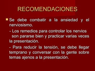 RECOMENDACIONESRECOMENDACIONES
 Se debe combatir a la ansiedad y elSe debe combatir a la ansiedad y el
nerviosismo.nerviosismo.
- Los remedios para controlar los nervios- Los remedios para controlar los nervios
son pararse bien y practicar varias vecesson pararse bien y practicar varias veces
la presentación.la presentación.
- Para reducir la tensión, se debe llegar- Para reducir la tensión, se debe llegar
temprano y conversar con la gente sobretemprano y conversar con la gente sobre
temas ajenos a la presentación.temas ajenos a la presentación.
 